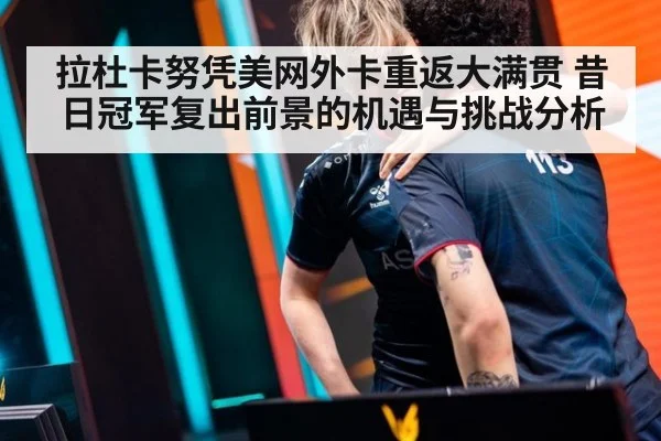 拉杜卡努凭美网外卡重返大满贯 昔日冠军复出前景的机遇与挑战分析